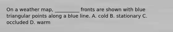 On a weather map, __________ fronts are shown with blue triangular points along a blue line. A. cold B. stationary C. occluded D. warm