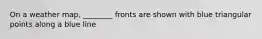 On a weather map, ________ fronts are shown with blue triangular points along a blue line