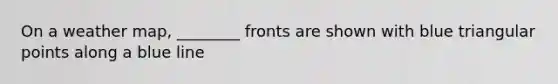 On a weather map, ________ fronts are shown with blue triangular points along a blue line