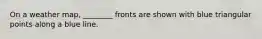 On a weather map, ________ fronts are shown with blue triangular points along a blue line.
