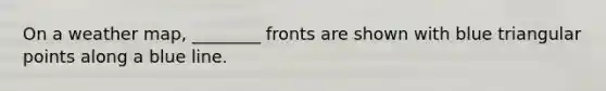 On a weather map, ________ fronts are shown with blue triangular points along a blue line.