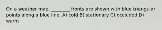 On a weather map, ________ fronts are shown with blue triangular points along a blue line. A) cold B) stationary C) occluded D) warm