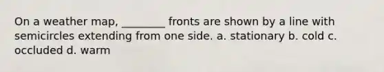 On a weather map, ________ fronts are shown by a line with semicircles extending from one side. a. stationary b. cold c. occluded d. warm