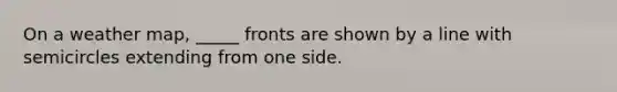 On a weather map, _____ fronts are shown by a line with semicircles extending from one side.