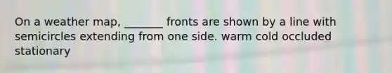 On a weather map, _______ fronts are shown by a line with semicircles extending from one side. warm cold occluded stationary