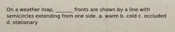 On a weather map, _______ fronts are shown by a line with semicircles extending from one side. a. warm b. cold c. occluded d. stationary