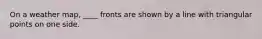 On a weather map, ____ fronts are shown by a line with triangular points on one side.