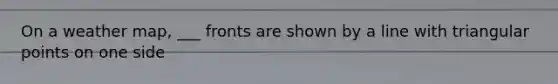 On a weather map, ___ fronts are shown by a line with triangular points on one side