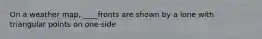 On a weather map, ____fronts are shown by a lone with triangular points on one side