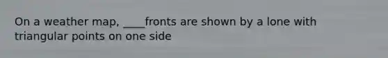 On a weather map, ____fronts are shown by a lone with triangular points on one side