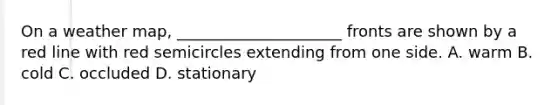 On a weather map, _____________________ fronts are shown by a red line with red semicircles extending from one side. A. warm B. cold C. occluded D. stationary