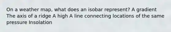 On a weather map, what does an isobar represent? A gradient The axis of a ridge A high A line connecting locations of the same pressure Insolation