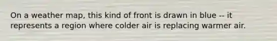 On a weather map, this kind of front is drawn in blue -- it represents a region where colder air is replacing warmer air.