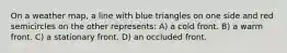 On a weather map, a line with blue triangles on one side and red semicircles on the other represents: A) a cold front. B) a warm front. C) a stationary front. D) an occluded front.
