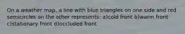 On a weather map, a line with blue triangles on one side and red semicircles on the other represents: a)cold front b)warm front c)stationary front d)occluded front