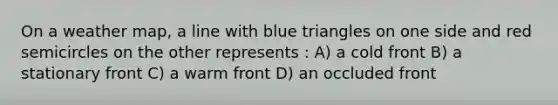 On a weather map, a line with blue triangles on one side and red semicircles on the other represents : A) a cold front B) a stationary front C) a warm front D) an occluded front