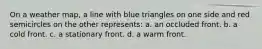 On a weather map, a line with blue triangles on one side and red semicircles on the other represents: a. an occluded front. b. a cold front. c. a stationary front. d. a warm front.