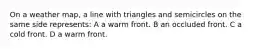 On a weather map, a line with triangles and semicircles on the same side represents: A a warm front. B an occluded front. C a cold front. D a warm front.