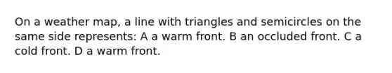 On a weather map, a line with triangles and semicircles on the same side represents: A a warm front. B an occluded front. C a cold front. D a warm front.