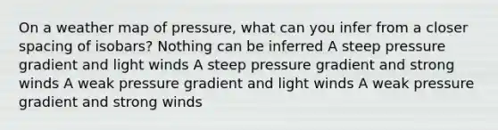 On a weather map of pressure, what can you infer from a closer spacing of isobars? Nothing can be inferred A steep pressure gradient and light winds A steep pressure gradient and strong winds A weak pressure gradient and light winds A weak pressure gradient and strong winds