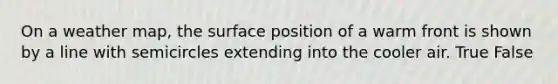 On a weather map, the surface position of a warm front is shown by a line with semicircles extending into the cooler air. True False