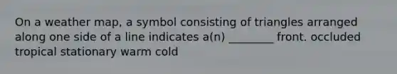 On a weather map, a symbol consisting of triangles arranged along one side of a line indicates a(n) ________ front. occluded tropical stationary warm cold