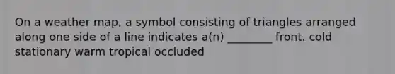 On a weather map, a symbol consisting of triangles arranged along one side of a line indicates a(n) ________ front. cold stationary warm tropical occluded