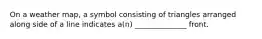 On a weather map, a symbol consisting of triangles arranged along side of a line indicates a(n) ______________ front.