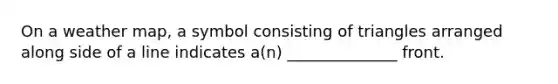 On a weather map, a symbol consisting of triangles arranged along side of a line indicates a(n) ______________ front.