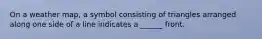 On a weather map, a symbol consisting of triangles arranged along one side of a line indicates a ______ front.