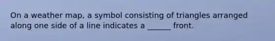 On a weather map, a symbol consisting of triangles arranged along one side of a line indicates a ______ front.
