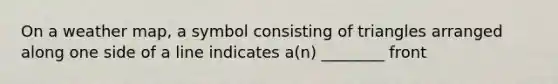 On a weather map, a symbol consisting of triangles arranged along one side of a line indicates a(n) ________ front