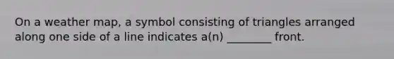 On a weather map, a symbol consisting of triangles arranged along one side of a line indicates a(n) ________ front.
