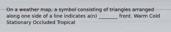 On a weather map, a symbol consisting of triangles arranged along one side of a line indicates a(n) ________ front. Warm Cold Stationary Occluded Tropical