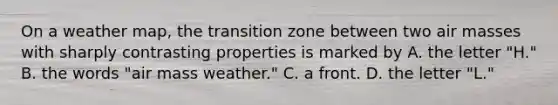 On a weather map, the transition zone between two air masses with sharply contrasting properties is marked by A. the letter "H." B. the words "air mass weather." C. a front. D. the letter "L."