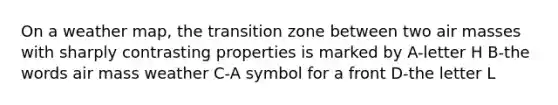 On a weather map, the transition zone between two <a href='https://www.questionai.com/knowledge/kxxue2ni5z-air-masses' class='anchor-knowledge'>air masses</a> with sharply contrasting properties is marked by A-letter H B-the words air mass weather C-A symbol for a front D-the letter L