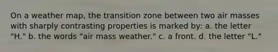 On a weather map, the transition zone between two air masses with sharply contrasting properties is marked by: a. the letter "H." b. the words "air mass weather." c. a front. d. the letter "L."