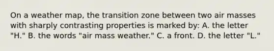 On a weather map, the transition zone between two air masses with sharply contrasting properties is marked by: A. the letter "H." B. the words "air mass weather." C. a front. D. the letter "L."