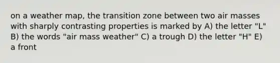 on a weather map, the transition zone between two air masses with sharply contrasting properties is marked by A) the letter "L" B) the words "air mass weather" C) a trough D) the letter "H" E) a front