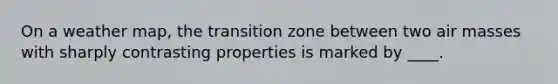 On a weather map, the transition zone between two air masses with sharply contrasting properties is marked by ____.