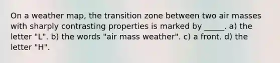 On a weather map, the transition zone between two air masses with sharply contrasting properties is marked by _____. a) the letter "L". b) the words "air mass weather". c) a front. d) the letter "H".