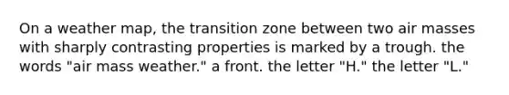 On a weather map, the transition zone between two air masses with sharply contrasting properties is marked by a trough. ​the words "air mass weather." ​a front. ​the letter "H." ​the letter "L."