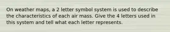 On weather maps, a 2 letter symbol system is used to describe the characteristics of each air mass. Give the 4 letters used in this system and tell what each letter represents.