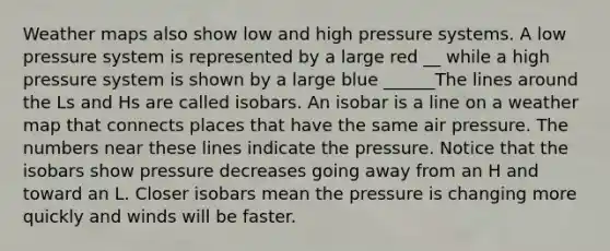 Weather maps also show low and high pressure systems. A low pressure system is represented by a large red __ while a high pressure system is shown by a large blue ______The lines around the Ls and Hs are called isobars. An isobar is a line on a weather map that connects places that have the same air pressure. The numbers near these lines indicate the pressure. Notice that the isobars show pressure decreases going away from an H and toward an L. Closer isobars mean the pressure is changing more quickly and winds will be faster.