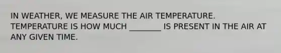 IN WEATHER, WE MEASURE THE AIR TEMPERATURE. TEMPERATURE IS HOW MUCH ________ IS PRESENT IN THE AIR AT ANY GIVEN TIME.