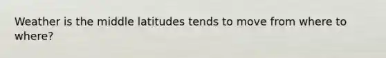 Weather is the middle latitudes tends to move from where to where?