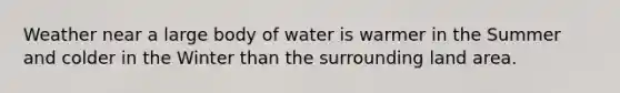 Weather near a large body of water is warmer in the Summer and colder in the Winter than the surrounding land area.