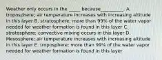 Weather only occurs in the _____ because__________. A. troposphere; air temperature increases with increasing altitude in this layer B. stratosphere; more than 99% of the water vapor needed for weather formation is found in this layer C. stratosphere; convective mixing occurs in this layer D. Mesosphere; air temperature increases with increasing altitude in this layer E. troposphere; more than 99% of the water vapor needed for weather formation is found in this layer