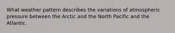 What weather pattern describes the variations of atmospheric pressure between the Arctic and the North Pacific and the Atlantic.