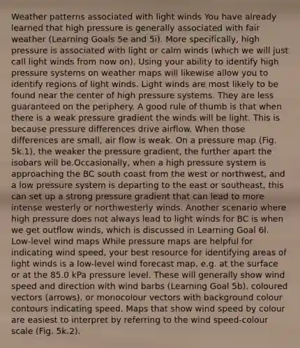 Weather patterns associated with light winds You have already learned that high pressure is generally associated with fair weather (Learning Goals 5e and 5i). More specifically, high pressure is associated with light or calm winds (which we will just call light winds from now on). Using your ability to identify high pressure systems on weather maps will likewise allow you to identify regions of light winds. Light winds are most likely to be found near the center of high pressure systems. They are less guaranteed on the periphery. A good rule of thumb is that when there is a weak pressure gradient the winds will be light. This is because pressure differences drive airflow. When those differences are small, air flow is weak. On a pressure map (Fig. 5k.1), the weaker the pressure gradient, the further apart the isobars will be.Occasionally, when a high pressure system is approaching the BC south coast from the west or northwest, and a low pressure system is departing to the east or southeast, this can set up a strong pressure gradient that can lead to more intense westerly or northwesterly winds. Another scenario where high pressure does not always lead to light winds for BC is when we get outflow winds, which is discussed in Learning Goal 6l. Low-level wind maps While pressure maps are helpful for indicating wind speed, your best resource for identifying areas of light winds is a low-level wind forecast map, e.g. at the surface or at the 85.0 kPa pressure level. These will generally show wind speed and direction with wind barbs (Learning Goal 5b), coloured vectors (arrows), or monocolour vectors with background colour contours indicating speed. Maps that show wind speed by colour are easiest to interpret by referring to the wind speed-colour scale (Fig. 5k.2).